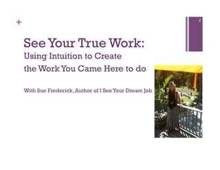 +                                                        2




    See Your True Work:
    Using Intuition to Create
    the Work You Came Here to do

    With Sue Frederick, Author of I See Your Dream Job
 