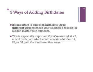 +                                                               23

    3 Ways of Adding Birthdates

      It’s
         important to add each birth date three
      different ways to check your addition & to look for
      hidden master path numbers.
      This is especially important if you’ve arrived at a 2,
      4, or 6 birth path which could contain a hidden 11,
      22, or 33 path if added two other ways.
 