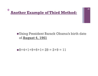 +                                                   28

    Another Example of Third Method:




       Using President Barack Obama’s birth date
        of August 4, 1961


       8+4+1+9+6+1=   29 = 2+9 = 11
 