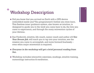 +                                                                                 3

    Workshop Description
        Did you know that you arrived on Earth with a GPS device
         embedded inside you? You programmed it before you were born.
         This flawless inner guidance system, also known as intuition, is
         designed to guide you to the work you came here to do, the love you
         came to experience, and through the many reinvention cycles of
         your lifetime.

        Sue Frederick, intuitive, life coach, career coach and author of I See
         Your Dream Job, will teach you to tap into your intuition, see the
         mission you came to accomplish, and move forward fearlessly –
         even when major reinvention is required.

        Everyone in the workshop will get a brief personal reading from
         Sue.

        Workshop includes interactive exercises, readings, intuitive training,
         numerology instruction & meditation.
 