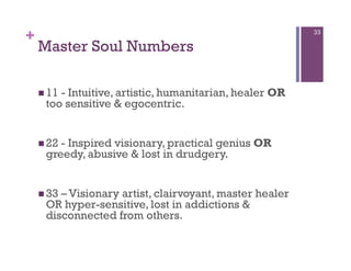 +                                                        33

    Master Soul Numbers

      11
        - Intuitive, artistic, humanitarian, healer OR
     too sensitive & egocentric.


      22
        - Inspired visionary, practical genius OR
     greedy, abusive & lost in drudgery.


      33
        – Visionary artist, clairvoyant, master healer
     OR hyper-sensitive, lost in addictions &
     disconnected from others.
 