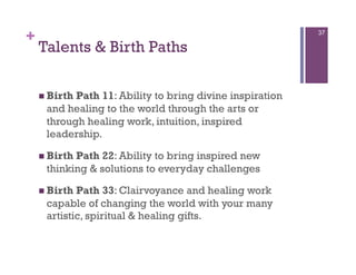 +                                                         37

    Talents & Birth Paths

      Birth
           Path 11: Ability to bring divine inspiration
     and healing to the world through the arts or
     through healing work, intuition, inspired
     leadership.

      Birth
           Path 22: Ability to bring inspired new
     thinking & solutions to everyday challenges

      BirthPath 33: Clairvoyance and healing work
     capable of changing the world with your many
     artistic, spiritual & healing gifts.
 