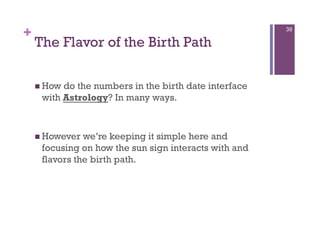 +                                                      39

    The Flavor of the Birth Path

      Howdo the numbers in the birth date interface
     with Astrology? In many ways.



      However we’re keeping it simple here and
     focusing on how the sun sign interacts with and
     flavors the birth path.
 