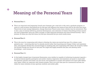 +
         Meaning of the Personal Years
        Personal Year 1:

        This is an important new beginning: launch your business, get a new job or title, start a graduate program, or
         move to a new location. Everything you do this year will influence the events of your life for the next nine years.
         There’s lots of new energy helping you change directions. There’s never been a better time for reinvention. This
         is also a year of intense self-focus, personal development, and cultivation of talents. Everything evolves around
         you and is dependent upon you. Have courage to make important decisions and move forward bravely – like a
         pioneer. At times you may feel alone, but this year demands that you work mostly alone.

        Personal Year 2:

        This is the year for cooperating with others to develop the vision you started last year. It’s a slower, more
         gestative year – nurturing what you’ve already started rather than launching new things. Collect and assimilate
         data, and organize details. Your success hinges on working with and cooperating with others. Be receptive. Soften
         the forceful energy you thrived on last year. You might feel highly sensitive this year and develop warm
         friendships – even romances.

        Personal Year 11:

        In this highly charged year of personal illumination, your intellect is capable of achieving its greatest capacity –
         as well as intense psychic perception and artistic creation. Inspiration and revelation are yours to create with.
         The spiritual, psychic and artistic are your focus, and meditation or prayer will enhance all of your gifts. Refine
         your tastes, collect art, associate with creative people. This is not your best year for commercial success, but
         rather for inner evolution of your spiritual, intuitive, and artistic gifts.
 