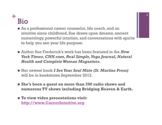 +                                                                         5

    Bio
        As a professional career counselor, life coach, and an
         intuitive since childhood, Sue draws upon dreams, ancient
         numerology, powerful intuition, and conversations with spirits
         to help you see your life purpose.

        Author Sue Frederick’s work has been featured in the New
         York Times, CNN.com, Real Simple, Yoga Journal, Natural
         Health and Complete Woman Magazines.

        Her newest book I See Your Soul Mate (St. Martins Press)
         will be in bookstores September 2012.

        She’s been a guest on more than 200 radio shows and
         numerous TV shows including Bridging Heaven & Earth.

        To view video presentations visit:
         http://www.CareerIntuitive.org
 