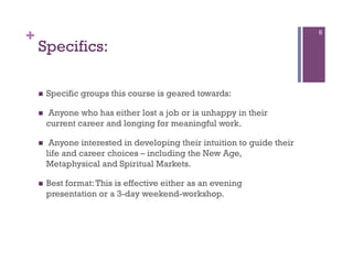 +                                                                          6

    Specifics:

        Specific groups this course is geared towards:

        Anyone who has either lost a job or is unhappy in their
         current career and longing for meaningful work.

         Anyone interested in developing their intuition to guide their
         life and career choices – including the New Age,
         Metaphysical and Spiritual Markets.

        Best format: This is effective either as an evening
         presentation or a 3-day weekend-workshop.
 