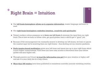 +                                                                                                        63

    Right Brain = Intuition

        Our left brain hemisphere allows us to organize information, master language and learn to
         read.

        Our right brain hemisphere embodies intuition, creativity and spirituality.

        Today’s modern culture pressures us to favor our left brain & minimize the input from our right
         brain. This is how we learn to follow rules, get good grades, learn a skill & get a “good” job.

        Because of the encouragement we constantly receive to develop our left-brains, we learn to ignore
         the constant input we’re receiving from our right brains – thus shutting out our intuitive guidance.

        Daily mantra-based meditation quiets your left brain and opens you up to your right brain which
         is your higher consciousness. From there you have easy access to information from your divine
         guides and your higher self.

        Through practice you’ll learn to trust the information you get from your intuition or higher self
         and use it in your daily life & to help others.

        More than 200 studies have been published in mainstream scientific journals validating intuition.
 