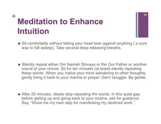 +                                                                               64


    Meditation to Enhance
    Intuition
        Sit comfortably without letting your head lean against anything ( a sure
         way to fall asleep). Take several deep releasing breaths.



        Silently repeat either Om Namah Shivaya or the Our Father or another
         sound of your choice. Sit for ten minutes (at least) silently repeating
         these words. When you notice your mind wandering to other thoughts,
         gently bring it back to your mantra or prayer. Don’t struggle. Be gentle.



        After 20 minutes, slowly stop repeating the words. In this quiet gap
         before getting up and going back to your routine, ask for guidance.
         Say, “Show me my next step for manifesting my destined work.”
 