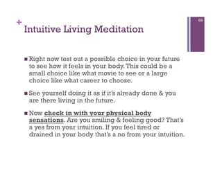+                                                            69

    Intuitive Living Meditation

      Right
           now test out a possible choice in your future
     to see how it feels in your body. This could be a
     small choice like what movie to see or a large
     choice like what career to choose.
      Seeyourself doing it as if it’s already done & you
     are there living in the future.
      Nowcheck in with your physical body
     sensations. Are you smiling & feeling good? That’s
     a yes from your intuition. If you feel tired or
     drained in your body that’s a no from your intuition.
 