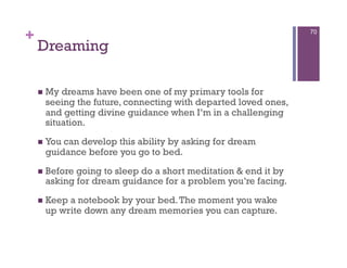 +                                                              70

    Dreaming

      Mydreams have been one of my primary tools for
     seeing the future, connecting with departed loved ones,
     and getting divine guidance when I’m in a challenging
     situation.

      You
         can develop this ability by asking for dream
     guidance before you go to bed.
      Before
            going to sleep do a short meditation & end it by
     asking for dream guidance for a problem you’re facing.
      Keep
          a notebook by your bed. The moment you wake
     up write down any dream memories you can capture.
 