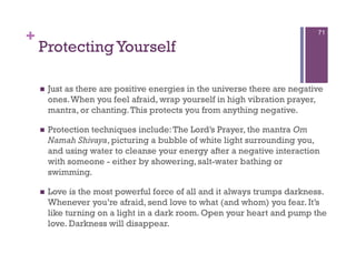 +                                                                            71

    Protecting Yourself

        Just as there are positive energies in the universe there are negative
         ones. When you feel afraid, wrap yourself in high vibration prayer,
         mantra, or chanting. This protects you from anything negative.

        Protection techniques include: The Lord’s Prayer, the mantra Om
         Namah Shivaya, picturing a bubble of white light surrounding you,
         and using water to cleanse your energy after a negative interaction
         with someone - either by showering, salt-water bathing or
         swimming.

        Love is the most powerful force of all and it always trumps darkness.
         Whenever you’re afraid, send love to what (and whom) you fear. It’s
         like turning on a light in a dark room. Open your heart and pump the
         love. Darkness will disappear.
 