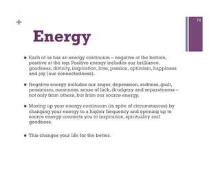 +                                                                              74




          Energy
        Each of us has an energy continuum – negative at the bottom,
         positive at the top. Positive energy includes our brilliance,
         goodness, divinity, inspiration, love, passion, optimism, happiness
         and joy (our connectedness).

        Negative energy includes our anger, depression, sadness, guilt,
         pessimism, meanness, sense of lack, drudgery and separateness –
         not only from others, but from our source energy.

        Moving up your energy continuum (in spite of circumstances) by
         changing your energy to a higher frequency and opening up to
         source energy connects you to inspiration, spirituality and
         goodness.

        This changes your life for the better.
 