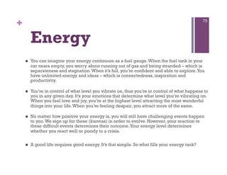 +                                                                                              75




         Energy
        You can imagine your energy continuum as a fuel gauge. When the fuel tank in your
         car nears empty, you worry about running out of gas and being stranded – which is
         separateness and stagnation. When it’s full, you’re confident and able to explore. You
         have unlimited energy and ideas – which is connectedness, inspiration and
         productivity.

        You’re in control of what level you vibrate on, thus you’re in control of what happens to
         you in any given day. It’s your emotions that determine what level you’re vibrating on.
         When you feel love and joy, you’re at the highest level attracting the most wonderful
         things into your life. When you’re feeling despair, you attract more of the same.

        No matter how positive your energy is, you will still have challenging events happen
         to you. We sign up for these (karmas) in order to evolve. However, your reaction to
         these difficult events determines their outcome. Your energy level determines
         whether you react well or poorly to a crisis.

        A good life requires good energy. It’s that simple. So what fills your energy tank?
 