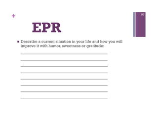 +                                                                     80




               EPR
        Describe a current situation in your life and how you will
         improve it with humor, sweetness or gratitude:
         _________________________________
         _________________________________
         _________________________________
         _________________________________
         _________________________________
         _________________________________
         _________________________________
         _________________________________
 