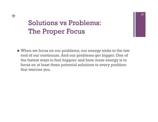 +                                                                       81


             Solutions vs Problems:
             The Proper Focus

        When we focus on our problems, our energy sinks to the low
         end of our continuum. And our problems get bigger. One of
         the fastest ways to feel happier and have more energy is to
         focus on at least three potential solutions to every problem
         that worries you.
 
