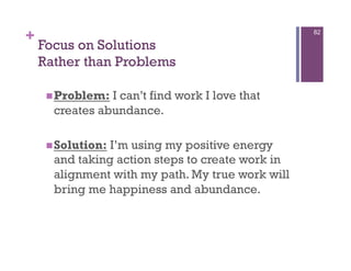 +                                                 82

    Focus on Solutions
    Rather than Problems

      Problem: I can’t find work I love that
      creates abundance.

      Solution:I’m using my positive energy
      and taking action steps to create work in
      alignment with my path. My true work will
      bring me happiness and abundance.
 