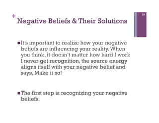 +                                                    84

    Negative Beliefs & Their Solutions

     It’simportant to realize how your negative
      beliefs are influencing your reality. When
      you think, it doesn’t matter how hard I work
      I never get recognition, the source energy
      aligns itself with your negative belief and
      says, Make it so!


     The first step is recognizing your negative
      beliefs.
 