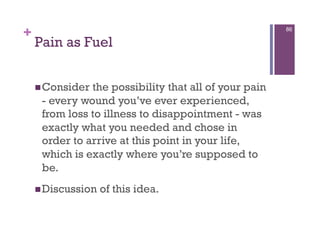 +                                                      86

    Pain as Fuel


     Consider the possibility that all of your pain
     - every wound you’ve ever experienced,
     from loss to illness to disappointment - was
     exactly what you needed and chose in
     order to arrive at this point in your life,
     which is exactly where you’re supposed to
     be.
     Discussion   of this idea.
 