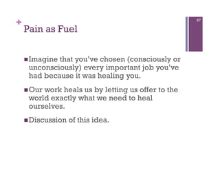 +                                                   87

    Pain as Fuel

     Imaginethat you’ve chosen (consciously or
     unconsciously) every important job you’ve
     had because it was healing you.
     Ourwork heals us by letting us offer to the
     world exactly what we need to heal
     ourselves.
     Discussion   of this idea.
 