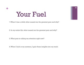 +                                                                       88




             Your Fuel
    1.When I was a child, what caused me the greatest pain and why?



    2. In my entire life, what caused me the greatest pain and why?



    3. What pain is calling my attention right now?



    4. When I look at my answers, I gain these insights into my work:
 