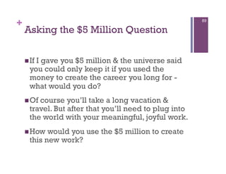 +                                                       89

    Asking the $5 Million Question

     IfI gave you $5 million & the universe said
      you could only keep it if you used the
      money to create the career you long for -
      what would you do?
     Of course you’ll take a long vacation &
      travel. But after that you’ll need to plug into
      the world with your meaningful, joyful work.
     How   would you use the $5 million to create
      this new work?
 