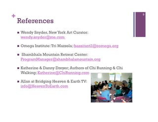 +                                                                 9

    References
        Wendy Snyder, New York Art Curator:
         wendy.snyder@me.com

        Omega Institute: Tri Mazzola; fsassitant2@eomega.org

        Shambhala Mountain Retreat Center:
         ProgramManager@shambhalamountain.org

        Katherine & Danny Dreyer; Authors of Chi Running & Chi
         Walking; Katherine@ChiRunning.com

        Allan at Bridging Heaven & Earth TV:
         info@HeavenToEarth.com
 