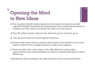 +                                                                                       91


    Opening the Mind
    to New Ideas
        The beauty of the $5 million question is that once we remove our self-
         imposed thought limitations by imagining we have unlimited resources to
         manifest our true work, we actually see what our true work is.

        Your $5 million dream indicates the direction you’re meant to go in.

        Our dreams reveal our soul’s highest intention.

        Divine order states that we need to take action in the direction of our true
         work in order for the energy (money) to rally to our support.

        Once we take even a few steps in the right direction, doors open,
         opportunities arise and everything we need to manifest this dream career
         flows to us.

        Simply put: Start moving in the right direction & the money will follow.
 