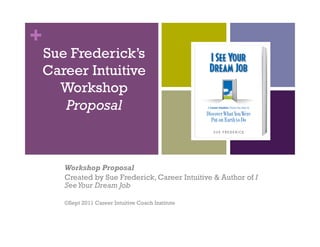+
    Sue Frederick’s
    Career Intuitive
      Workshop
       Proposal



       Workshop Proposal
       Created by Sue Frederick, Career Intuitive & Author of I
       See Your Dream Job

       ©Sept 2011 Career Intuitive Coach Institute
 