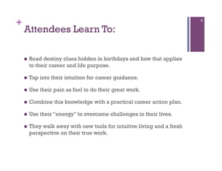+                                                                         4

    Attendees Learn To:

        Read destiny clues hidden in birthdays and how that applies
         to their career and life purpose.

        Tap into their intuition for career guidance.

        Use their pain as fuel to do their great work.

        Combine this knowledge with a practical career action plan.

        Use their “energy” to overcome challenges in their lives.

        They walk away with new tools for intuitive living and a fresh
         perspective on their true work.
 