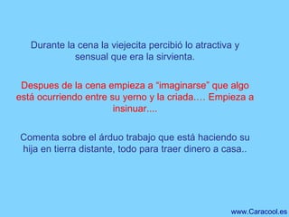 Durante la cena la viejecita percibió lo atractiva y sensual que era la sirvienta. Despues de la cena empieza a “imaginarse” que algo está ocurriendo entre su yerno y la criada.… Empieza a insinuar.... Comenta sobre el árduo trabajo que está haciendo su hija en tierra distante, todo para traer dinero a casa.. 