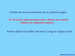 Carlitos lee los pensamientos de su querida suegra: -Yo sé lo que está pensando pero créame que nuestra relación es netamente laboral… Ambos dejaron de hablar del tema y luego la suegra se fue. 