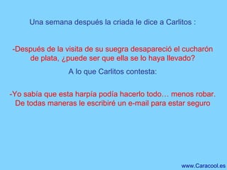 Una semana después la criada le dice a Carlitos : -Después de la visita de su suegra desapareció el cucharón de plata, ¿puede ser que ella se lo haya llevado? A lo que Carlitos contesta: -Yo sabía que esta harpía podía hacerlo todo… menos robar. De todas maneras le escribiré un e-mail para estar seguro 
