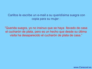 Carlitos le escribe un e-mail a su queridísima suegra con copia para su mujer : ” Querida suegra, yo no insinuo que se haya  llevado de casa el cucharón de plata, pero es un hecho que desde su última visita ha desaparecido el cucharón de plata de casa.” 