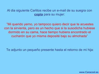 Al dia siguiente Carlitos recibe un e-mail de su suegra con  copia  para su mujer:  ” Mi querido yerno, yo tampoco quiero decir que te acuestes con la sirvienta, pero es un hecho que si la susodicha hubiese dormido en su cama, hace tiempo hubiera encontrado el cucharón que yo misma deposité bajo su almohada”   Te adjunto un pequeño presente hasta el retorno de mi hija: 