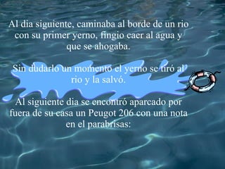 Al dia siguiente, caminaba al borde de un rio con su primer yerno, fingio caer al agua y que se ahogaba. Sin dudarlo un momento el yerno se tir ó al rio y la salv ó . Al siguiente dia se encontr ó aparcado por fuera de su casa un Peugot 206 con una nota en el parabrisas :