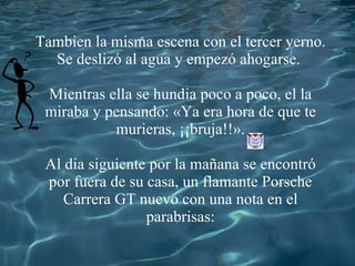 Tambien la misma escena con el tercer yerno. Se deslizó al agua y empezó ahogarse. Mientras ella se hundia poco a poco, el la miraba y pensando: «Ya era hora de que te murieras, ¡¡bruja!! ». Al dia siguiente por la mañana se encontr ó por fuera de su casa, un flamante P orsche Carrera GT nuevo con una nota en el parabrisas: