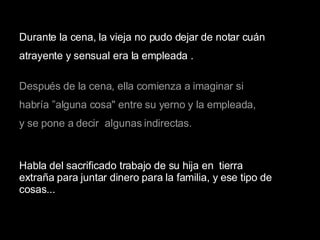 Durante la cena, la vieja no pudo dejar de notar cuán  atrayente y sensual era la empleada . Después de la cena, ella comienza a imaginar si  habría ”alguna cosa" entre su yerno y la empleada,  y se pone a decir  algunas indirectas. Habla del sacrificado trabajo de su hija en  tierra extraña para juntar dinero para la familia, y ese tipo de cosas...   
