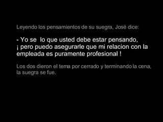 Leyendo los pensamientos de su suegra, José dice: - Yo se  lo que usted debe estar pensando,  ¡ pero puedo asegurarle que mi relacion con la empleada es puramente profesional ! Los dos dieron el tema por cerrado y terminando la cena, la suegra se fue.   