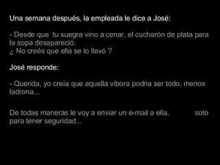 Una semana después, la empleada le dice a José: - Desde que  tu suegra vino a cenar, el cucharón de plata para la sopa desapareció. ¿ No creés que ella se lo llevó ? José responde: - Querida, yo creía que aquella vibora podria ser todo, menos ladrona... De todas maneras le voy a enviar un e-mail a ella,  solo para tener seguridad... 