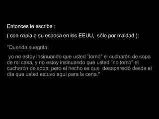 Entonces le escribe : ( con copia a su esposa en los EEUU,  sólo por maldad ): "Querida suegrita: yo no estoy insinuando que usted ”tomó" el cucharón de sopa de mi casa, y no estoy insinuando que usted ”no tomó" el cucharón de sopa; pero el hecho es que  desapareció desde el día que usted estuvo aquí para la cena." 