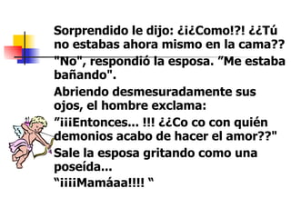 Sorprendido le dijo: ¿¡¿Como!?! ¿¿Tú no estabas ahora mismo en la cama?? "No", respondió la esposa. ”Me estaba bañando".  Abriendo desmesuradamente sus ojos, el hombre exclama:  ” ¡¡¡Entonces... !!! ¿¿Co co con quién demonios acabo de hacer el amor??"  Sale la esposa gritando como una poseída... “ ¡¡¡¡Mamáaa!!!! “   