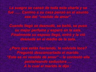 La suegra se cansó de toda esta charla y se fué ...... Camino a su casa pensó en el asunto ese del “vestido de amor”. Cuando llegó se desnudó, se bañó, se puso su mejor perfume y esperó en la sala. Finalmente su esposo llegó, entró y la vió desnuda en el medio de la sala. ¿Pero que estás haciendo, te volviste loca? Preguntó desconcertado el marido. “ Este es mi vestido de amor” – le contestó ella pestañeando seductora .... A lo cual el marido le dijo :  