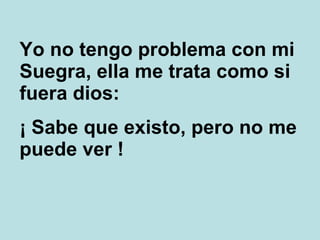 Yo no tengo problema con mi Suegra, ella me trata como si fuera dios: ¡ Sabe que existo, pero no me puede ver ! 
