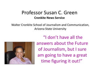Professor Susan C. Green
Cronkite News Service
“I don’t have all the
answers about the Future
of Journalism, but I sure
am going to have a great
time figuring it out!”
Walter Cronkite School of Journalism and Communication,
Arizona State University
 