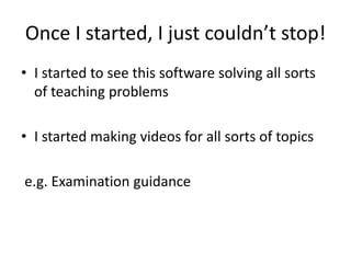 Once I started, I just couldn’t stop!
• I started to see this software solving all sorts
of teaching problems
• I started making videos for all sorts of topics
e.g. Examination guidance
 