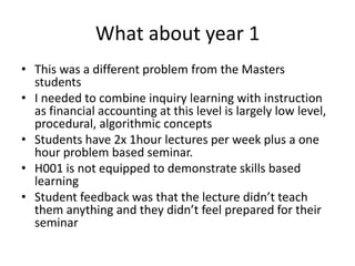 What about year 1
• This was a different problem from the Masters
students
• I needed to combine inquiry learning with instruction
as financial accounting at this level is largely low level,
procedural, algorithmic concepts
• Students have 2x 1hour lectures per week plus a one
hour problem based seminar.
• H001 is not equipped to demonstrate skills based
learning
• Student feedback was that the lecture didn’t teach
them anything and they didn’t feel prepared for their
seminar
 