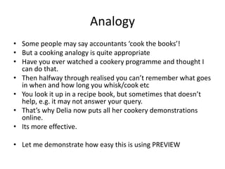 Analogy
• Some people may say accountants ‘cook the books’!
• But a cooking analogy is quite appropriate
• Have you ever watched a cookery programme and thought I
can do that.
• Then halfway through realised you can’t remember what goes
in when and how long you whisk/cook etc
• You look it up in a recipe book, but sometimes that doesn’t
help, e.g. it may not answer your query.
• That’s why Delia now puts all her cookery demonstrations
online.
• Its more effective.
• Let me demonstrate how easy this is using PREVIEW
 