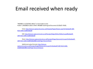 "MG3600 on 2/23/2015 (Mon)"is now readyto view.
Folder:C.MG3600.A.2014-5.YEAR: MG3600 AuditingandAssurance (A 2014/5 YEAR)
View:http://lecture-capture.brunel.ac.uk/Panopto/Pages/Viewer.aspx?id=9ee6ae8f-183f-
4b31-b646-e6a8010a8a38
Edit:http://lecture-capture.brunel.ac.uk/Panopto/Pages/Editor/Default.aspx#9ee6ae8f-
183f-4b31-b646-e6a8010a8a38
Share:http://lecture-capture.brunel.ac.uk/Panopto/Pages/Sessions/List.aspx?id=9ee6ae8f-
183f-4b31-b646-e6a8010a8a38&modalPage=SessionShare
Additional outputformats:http://lecture-
capture.brunel.ac.uk/Panopto/Pages/Sessions/List.aspx?id=9ee6ae8f-183f-4b31-b646-
e6a8010a8a38&modalPage=SessionOutputs
Email received when ready
 