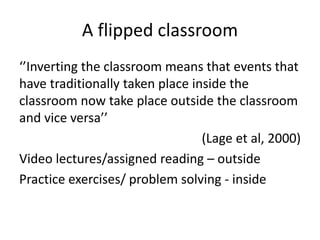 A flipped classroom
‘’Inverting the classroom means that events that
have traditionally taken place inside the
classroom now take place outside the classroom
and vice versa’’
(Lage et al, 2000)
Video lectures/assigned reading – outside
Practice exercises/ problem solving - inside
 