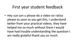 First year student feedback
• Hey sue can u please do a video on ratios
please as soon as you get this, I understand
better from your practical videos. they have
helped me so much without them I would
have had trouble understanding the question I
am really grateful thank you so much.
 